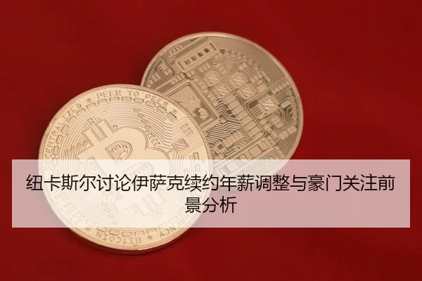 纽卡斯尔讨论伊萨克续约年薪调整与豪门关注前景分析